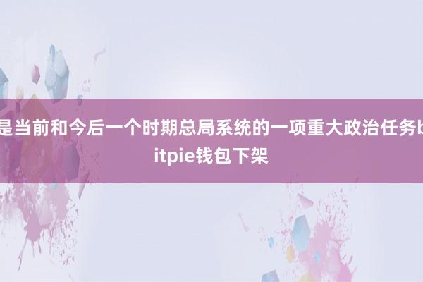 是当前和今后一个时期总局系统的一项重大政治任务bitpie钱包下架