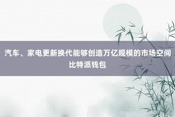 汽车、家电更新换代能够创造万亿规模的市场空间比特派钱包