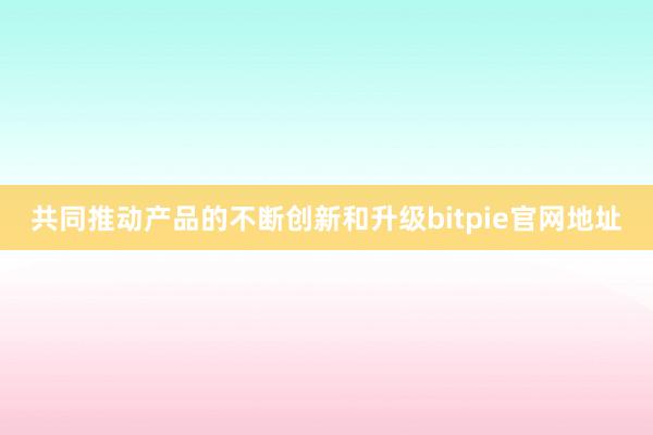 共同推动产品的不断创新和升级bitpie官网地址