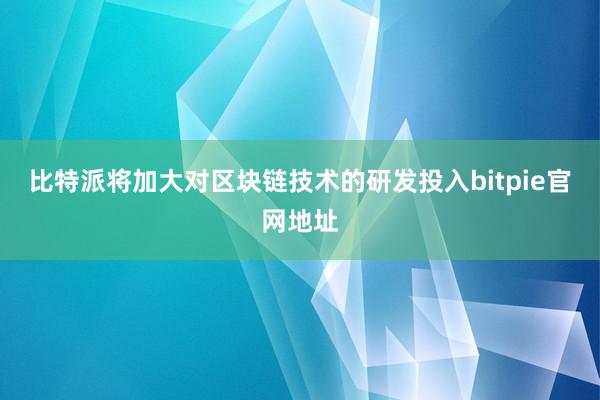 比特派将加大对区块链技术的研发投入bitpie官网地址