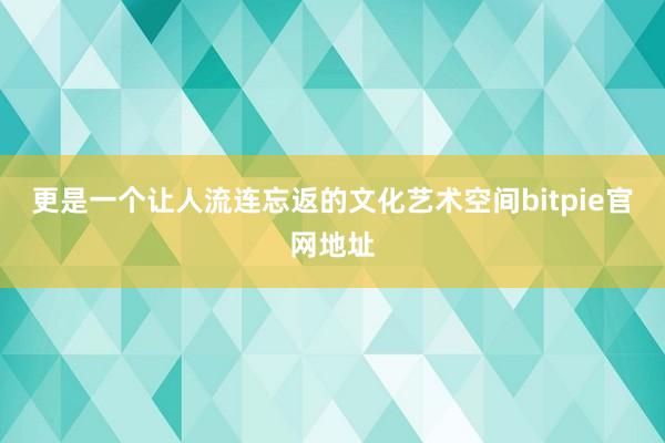 更是一个让人流连忘返的文化艺术空间bitpie官网地址